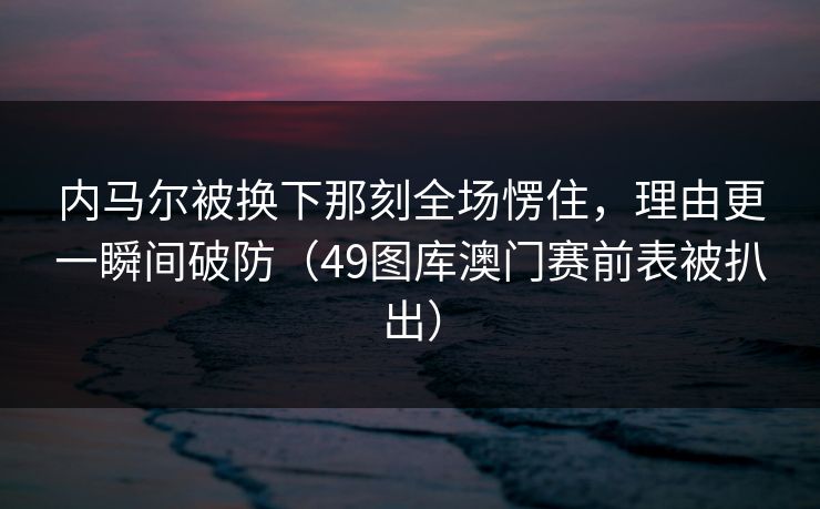 内马尔被换下那刻全场愣住，理由更一瞬间破防（49图库澳门赛前表被扒出）