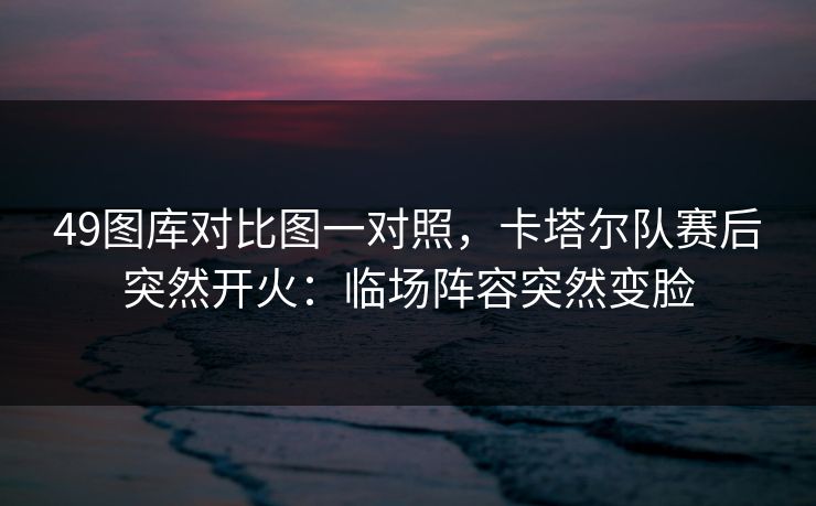 49图库对比图一对照，卡塔尔队赛后突然开火：临场阵容突然变脸