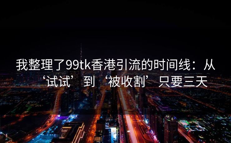 我整理了99tk香港引流的时间线：从‘试试’到‘被收割’只要三天
