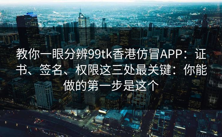教你一眼分辨99tk香港仿冒APP：证书、签名、权限这三处最关键：你能做的第一步是这个