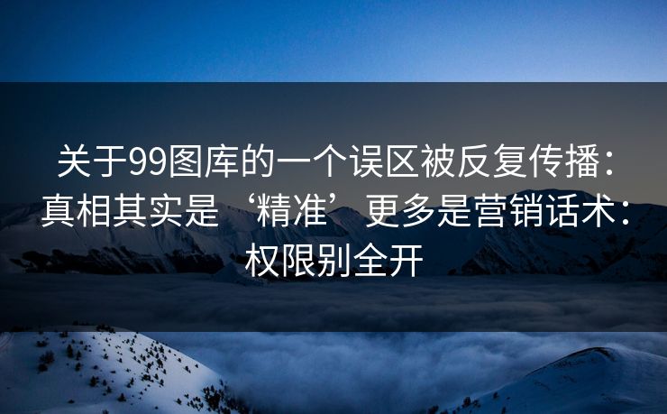 关于99图库的一个误区被反复传播：真相其实是‘精准’更多是营销话术：权限别全开