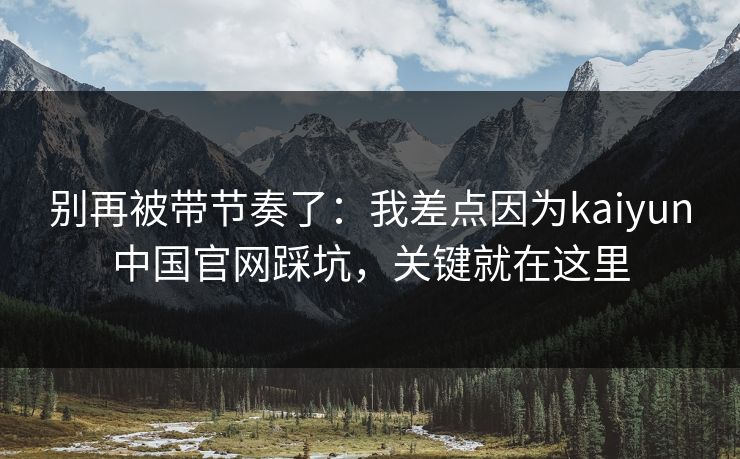 别再被带节奏了：我差点因为kaiyun中国官网踩坑，关键就在这里