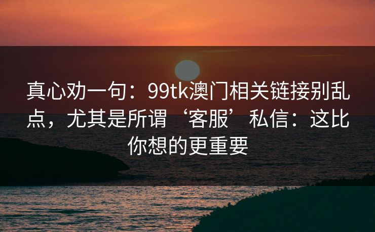 真心劝一句：99tk澳门相关链接别乱点，尤其是所谓‘客服’私信：这比你想的更重要