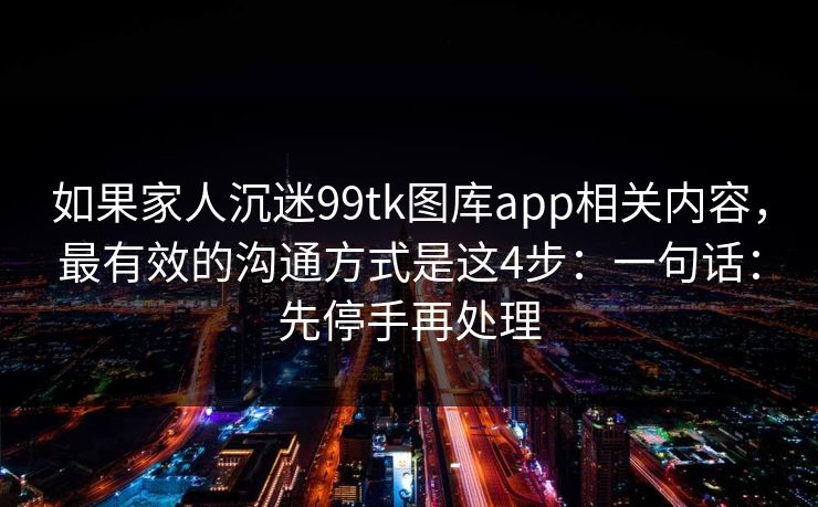 如果家人沉迷99tk图库app相关内容,最有效的沟通方式是这4步:一句话:先停手再处理 如果家人沉迷99tk图库app相关内容,最有效的沟通方式是这4步:一句话:先停手再处理