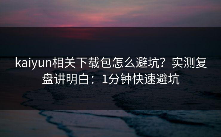 kaiyun相关下载包怎么避坑?实测复盘讲明白:1分钟快速避坑 kaiyun相关下载包怎么避坑?实测复盘讲明白:1分钟快速避坑