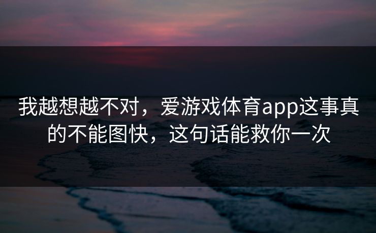 我越想越不对，爱游戏体育app这事真的不能图快，这句话能救你一次
