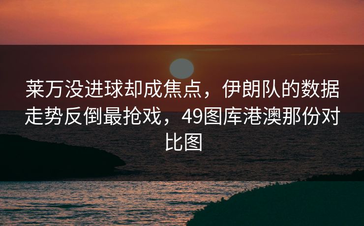莱万没进球却成焦点,伊朗队的数据走势反倒最抢戏,49图库港澳那份对比图 莱万没进球却成焦点,伊朗队的数据走势反倒最抢戏,49图库港澳那份对比图