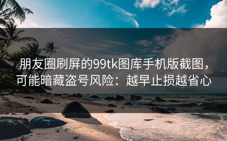 朋友圈刷屏的99tk图库手机版截图，可能暗藏盗号风险：越早止损越省心
