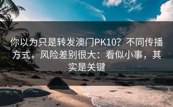 你以为只是转发澳门PK10？不同传播方式，风险差别很大：看似小事，其实是关键